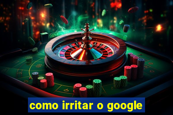 como irritar o google