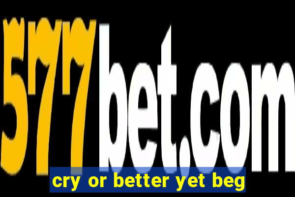 cry or better yet beg