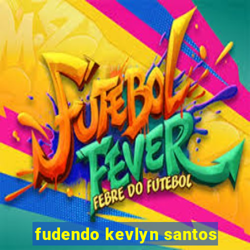 fudendo kevlyn santos