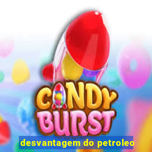 desvantagem do petroleo